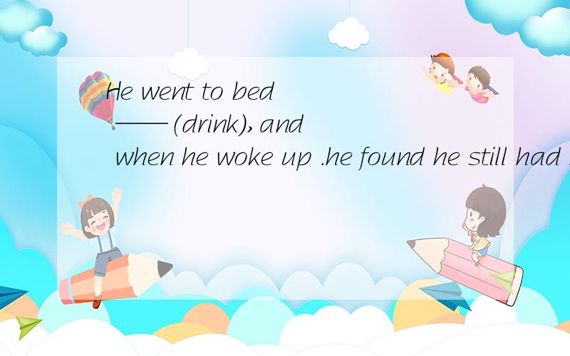 He went to bed ——（drink),and when he woke up .he found he still had his shoes on.里面正确答案是drunk,说是伴随状语,可是解释不通啊,为什么不是drinking呢?