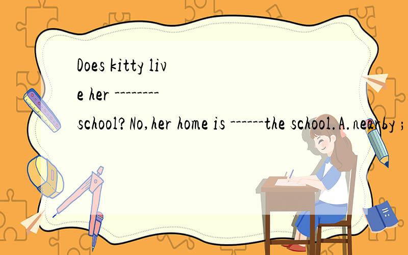 Does kitty live her --------school?No,her home is ------the school.A.nearby ;far fromB.to;far from C.near to;far from D.close ;far away from