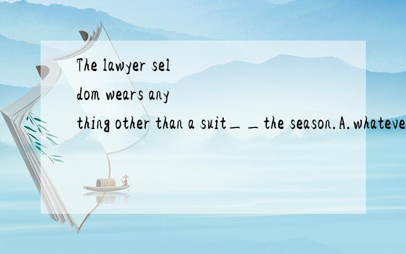 The lawyer seldom wears any thing other than a suit__the season.A.whatever B.whenever如果选A的话,从句该是whatever the season IS