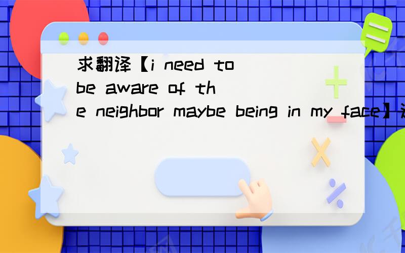求翻译【i need to be aware of the neighbor maybe being in my face】这一句话是什么意思?翻译成中文