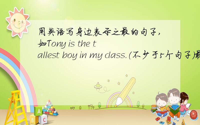 用英语写身边表示之最的句子,如Tony is the tallest boy in my class.（不少于5个句子）最好是今天晚上,好的话给30分.