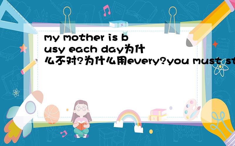 my mother is busy each day为什么不对?为什么用every?you must stay in bed for two days and you can get up for two hours __day 为什么用each
