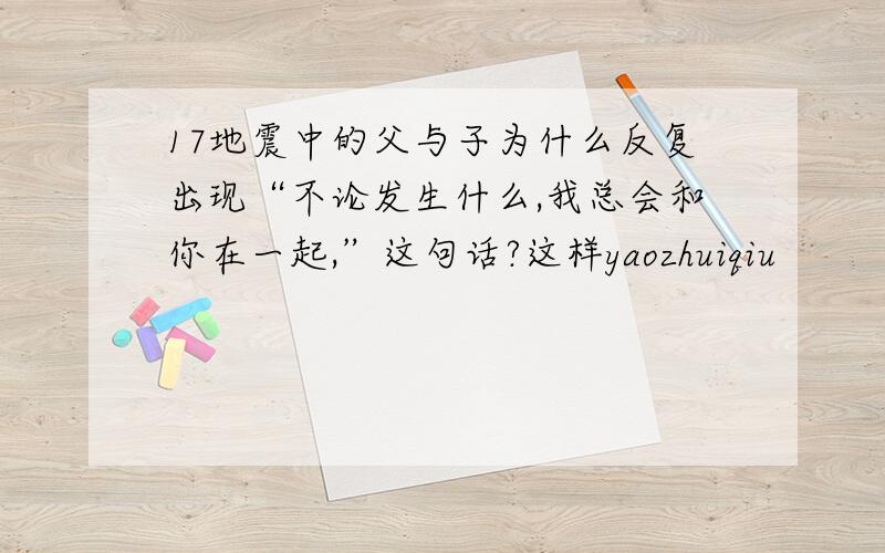 17地震中的父与子为什么反复出现“不论发生什么,我总会和你在一起,”这句话?这样yaozhuiqiu