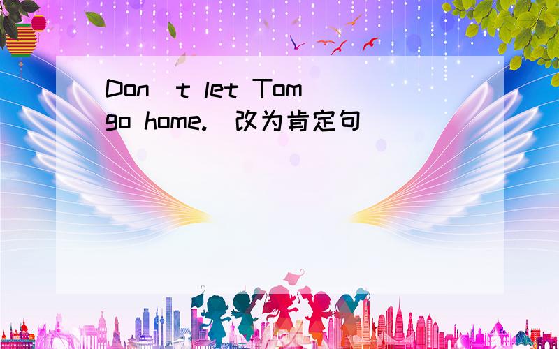 Don`t let Tom go home.(改为肯定句）