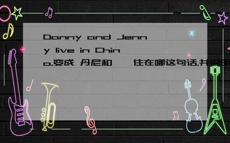Danny and Jenny live in China.变成 丹尼和詹妮住在哪这句话.并说明原因.说的详细的话,可以多给分.请在详细的说下.
