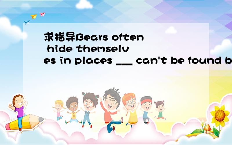 求指导Bears often hide themselves in places ___ can't be found by hunters.空里为啥填that where,which不行吗?