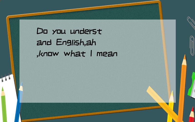Do you understand English,ah,know what I mean