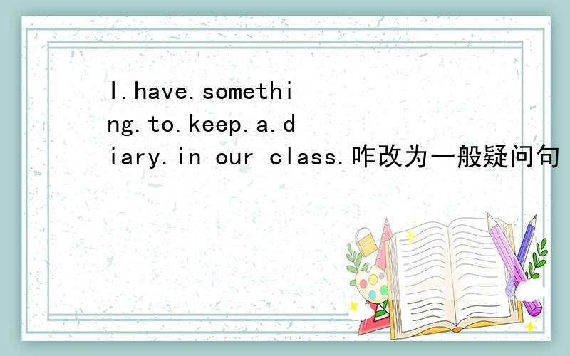 I.have.something.to.keep.a.diary.in our class.咋改为一般疑问句