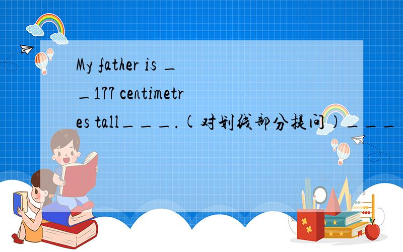 My father is __177 centimetres tall___.(对划线部分提问)___ ____ is your father?划的是177 centimetres tall~