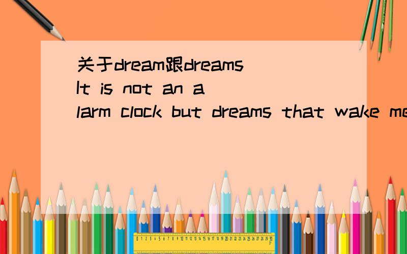 关于dream跟dreamsIt is not an alarm clock but dreams that wake me up every morning我在网上看到的,这里的dreams是dream的复数吗?为什么不是单数呢?如果是复数后面的wake应该也是复数才对啊,如果dreams是个单数