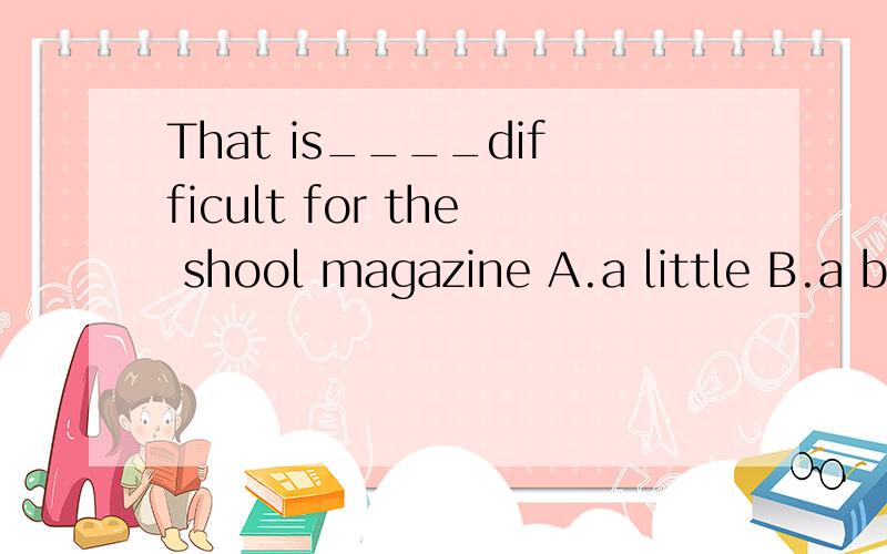 That is____difficult for the shool magazine A.a little B.a bit of C.bit D.little