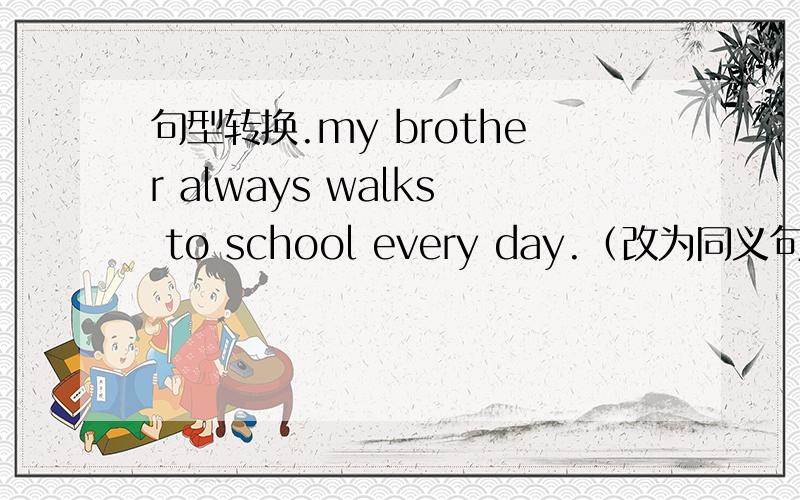 句型转换.my brother always walks to school every day.（改为同义句）