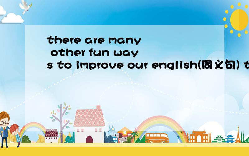 there are many other fun ways to improve our english(同义句) there are many other fun ways tothere are many other fun ways to （ ）our english