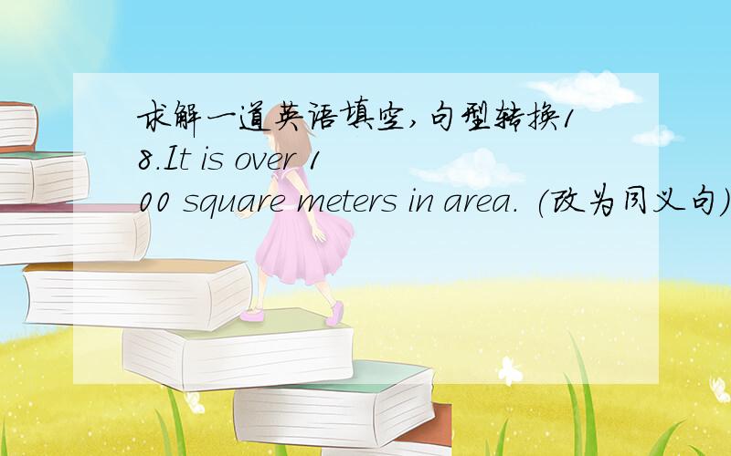 求解一道英语填空,句型转换18.It is over 100 square meters in area. (改为同义句)It ____ ______ area of ______ ______ 100 square meters.