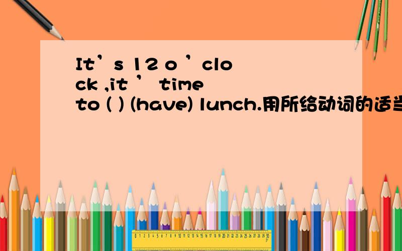 It’s 12 o ’clock ,it ’ time to ( ) (have) lunch.用所给动词的适当形式填空