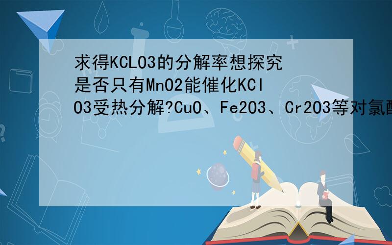 求得KCLO3的分解率想探究是否只有MnO2能催化KClO3受热分解?CuO、Fe2O3、Cr2O3等对氯酸钾的受热分解有没有催化作用?已知投入氯酸钾为0.6克,投入氧化铜作催化剂,产生气体为67.2ml(已折算为标况) 求