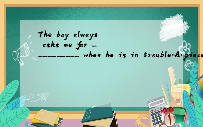 The boy always asks me for __________ when he is in trouble.A.pieces of advice B.some advice C.some suggestions