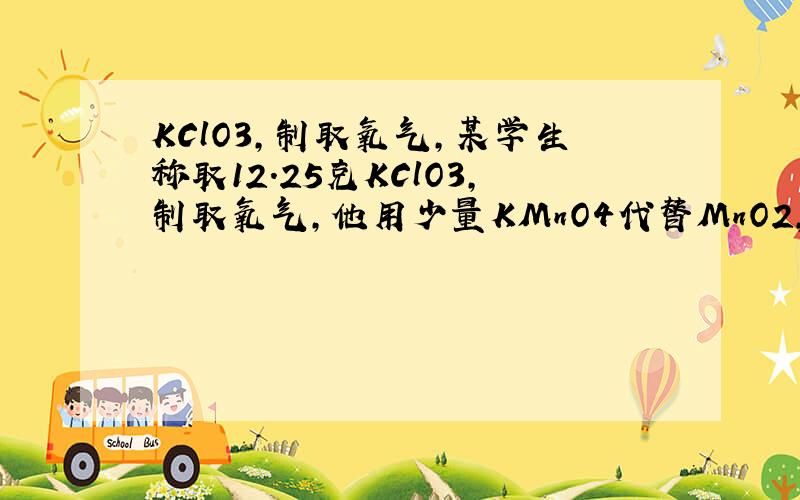 KClO3,制取氧气,某学生称取12.25克KClO3,制取氧气,他用少量KMnO4代替MnO2,待反应完毕后,制得氧气4.96克,该学生加了多少克高锰酸钾?