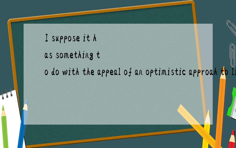 I suppose it has something to do with the appeal of an optimistic approah to life的句子结构it在这里指代什么成分?还是指代上文中的什么?do with 在这是个词组吗?