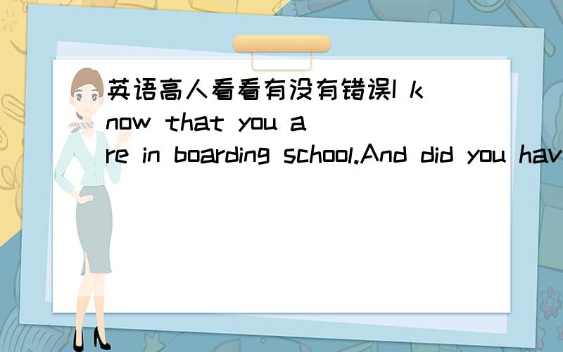 英语高人看看有没有错误I know that you are in boarding school.And did you have any trouble in your boarding life?