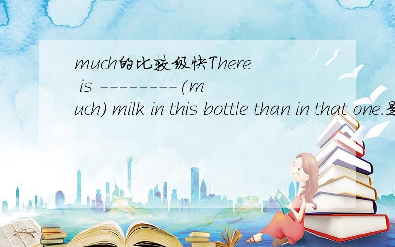 much的比较级快There is --------(much) milk in this bottle than in that one.是more吗？more真确吗？