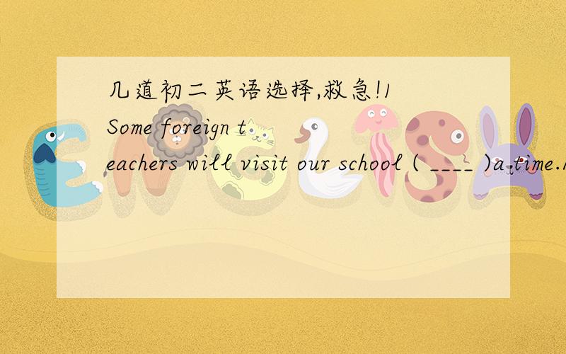 几道初二英语选择,救急!1 Some foreign teachers will visit our school ( ____ )a time.A in ,week's B after,week's C in,week' D after,weeks'2 ----- We need ( ____ ) three people if we must finish the work the day after tomorrow .-----I can give