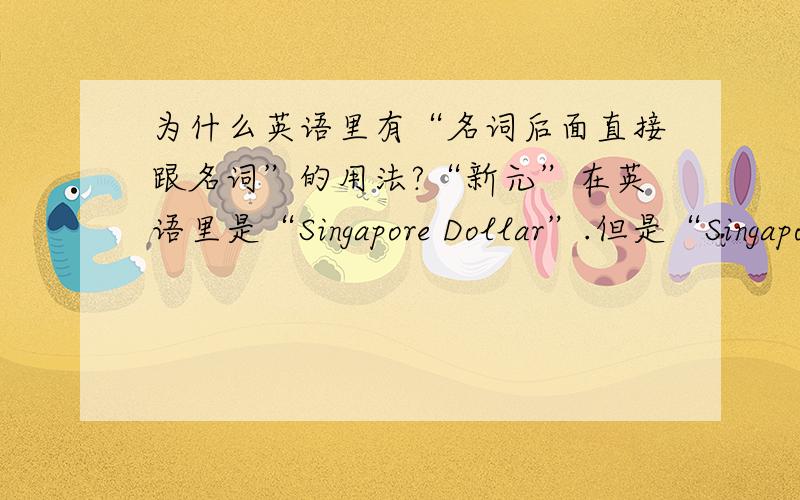 为什么英语里有“名词后面直接跟名词”的用法?“新元”在英语里是“Singapore Dollar”.但是“Singapore”本身是个名词,名词Singapore怎么能够不转换成形容词(Singaporean)就直接在后面加上另一个