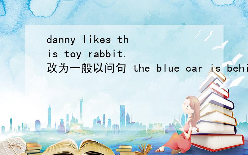 danny likes this toy rabbit.改为一般以问句 the blue car is behind the house.用there be句型改写