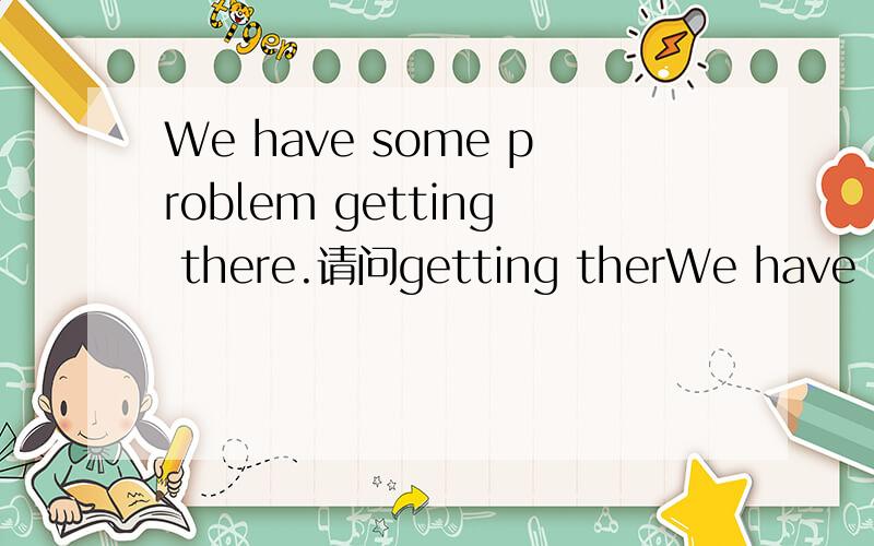We have some problem getting there.请问getting therWe have some problem getting there.请问getting there 在这里作的定语吗?getting there在这句话中有什么意思呢?我知道我蠢,表拍我T^T