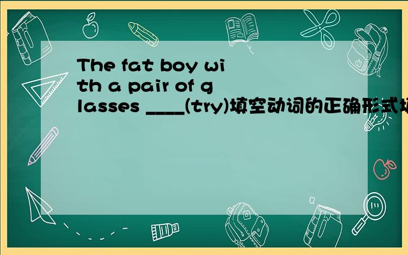 The fat boy with a pair of glasses ____(try)填空动词的正确形式填空：The fat boy with a pair of glasses ____(try) to pass the small door many times.But he can't do it.