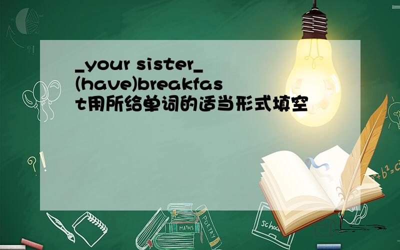 _your sister_ (have)breakfast用所给单词的适当形式填空