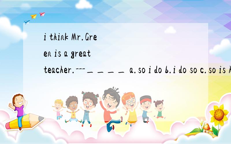 i think Mr.Green is a great teacher.---____ a.so i do b.i do so c.so is he d so he is为什么选D呢?C呢?