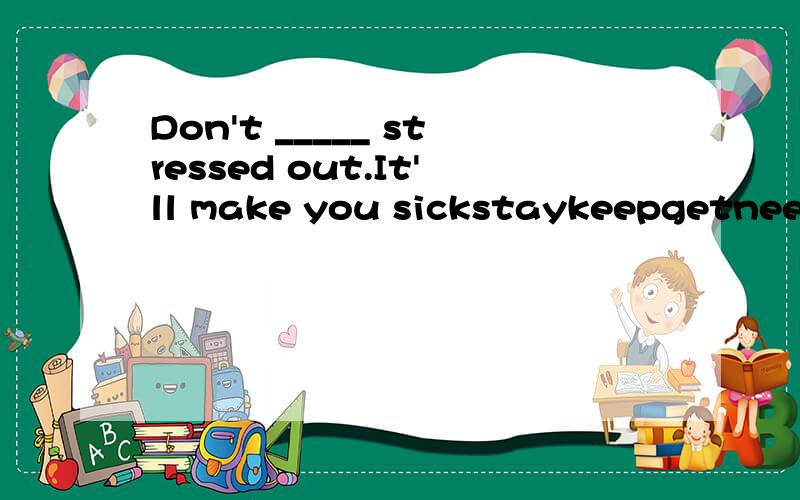 Don't _____ stressed out.It'll make you sickstaykeepgetneedbelieve