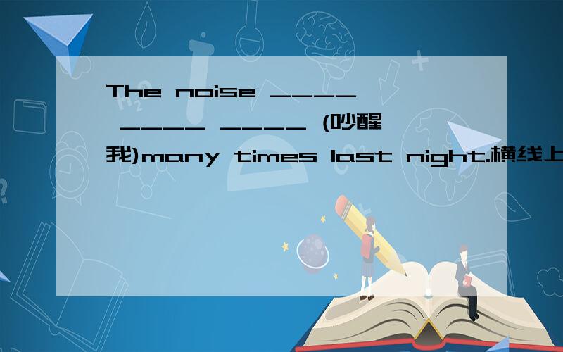 The noise ____ ____ ____ (吵醒我)many times last night.横线上填什么?