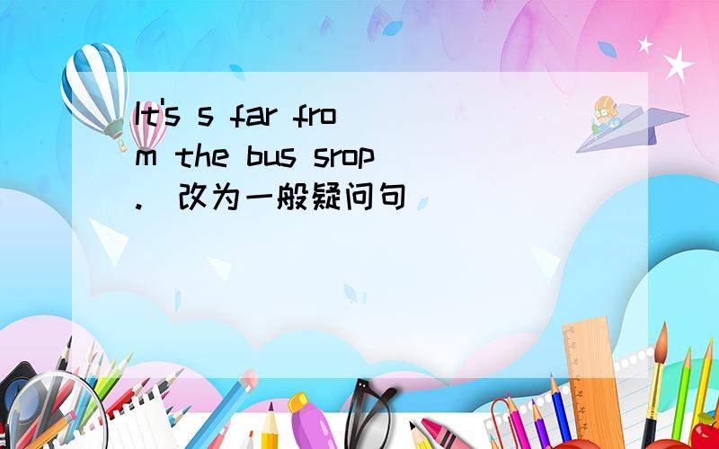 It's s far from the bus srop.（改为一般疑问句）