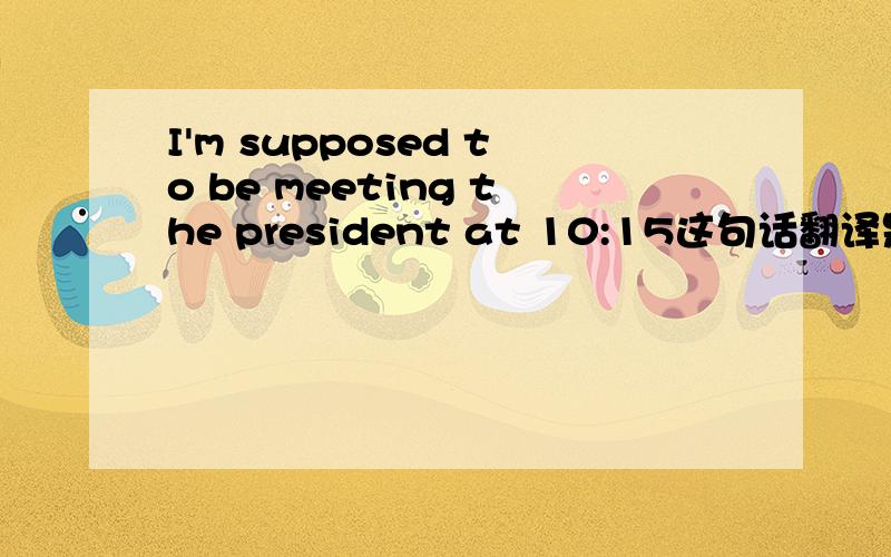 I'm supposed to be meeting the president at 10:15这句话翻译是：我约好了10:15分与总裁会面.还是：我应该是在10:15与总裁会面?为什么?