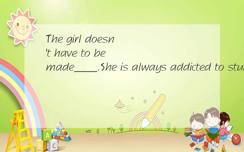 The girl doesn't have to be made____.She is always addicted to study.A.learnB.to learnC.learningD.learned