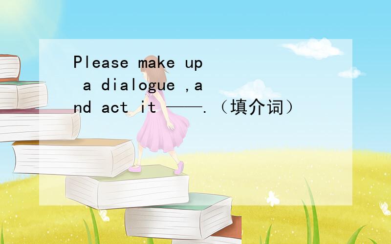 Please make up a dialogue ,and act it ——.（填介词）