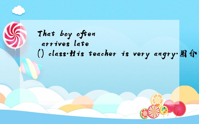 That boy often arrives late () class.His teacher is very angry.用介词填空