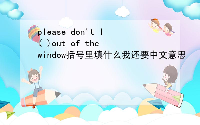 please don't l( )out of the window括号里填什么我还要中文意思