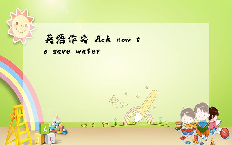 英语作文 Ack now to save water