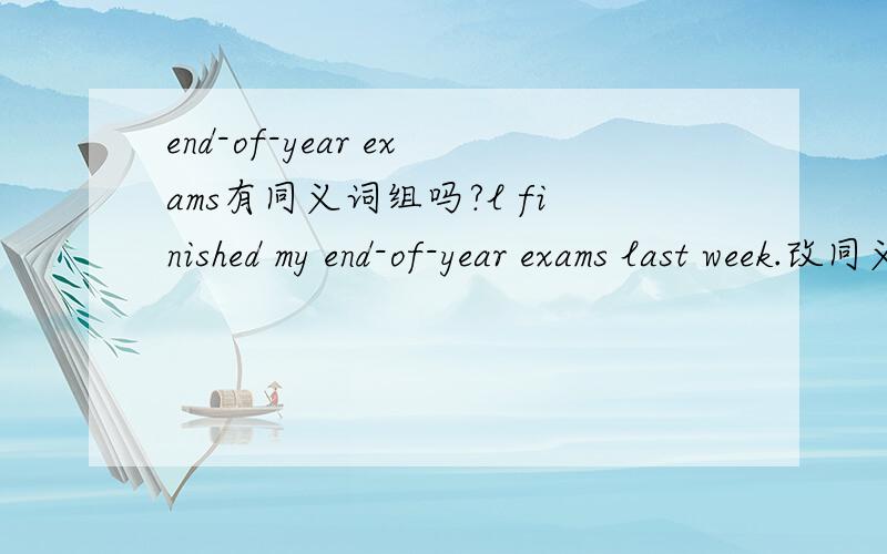 end-of-year exams有同义词组吗?l finished my end-of-year exams last week.改同义句.这个怎么改?