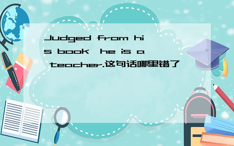 Judged from his book,he is a teacher.这句话哪里错了