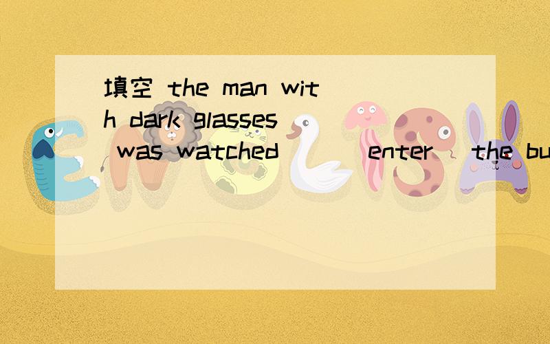 填空 the man with dark glasses was watched __(enter) the building