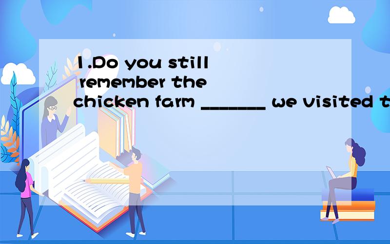 1.Do you still remember the chicken farm _______ we visited three months ago?A.where B.when C.that D.what 2.Nowadays,the most important thing ________ people care about is 