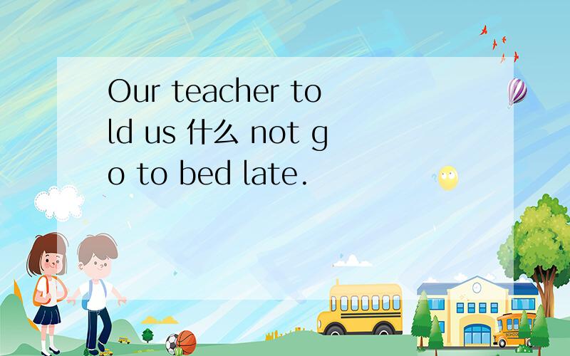 Our teacher told us 什么 not go to bed late.