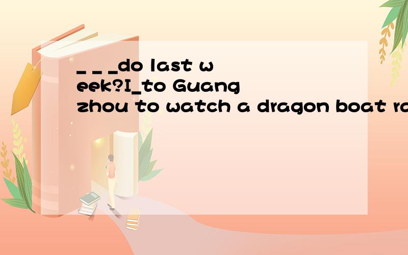 _ _ _do last week?I_to Guangzhou to watch a dragon boat race.