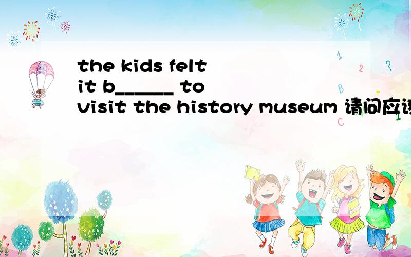 the kids felt it b______ to visit the history museum 请问应该是什么,感激不尽!如果是，boring，那为什么无 be 动词，adj.应该加be动词啊？