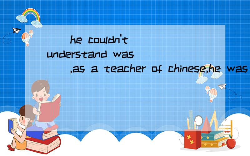__he couldn't understand was__,as a teacher of chinese,he was asked to teach history.为什么答案是what;that而不是what;why 如能赐教 感激不尽 为什么不可以是