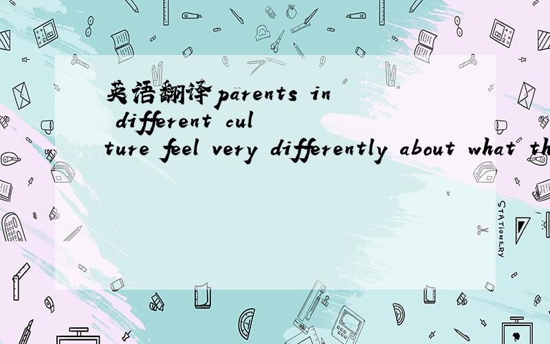 英语翻译parents in different culture feel very differently about what theirchildren do and should not to do